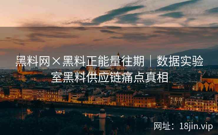 黑料网×黑料正能量往期｜数据实验室黑料供应链痛点真相