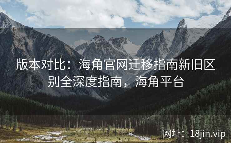 版本对比：海角官网迁移指南新旧区别全深度指南，海角平台