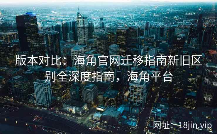 版本对比：海角官网迁移指南新旧区别全深度指南，海角平台