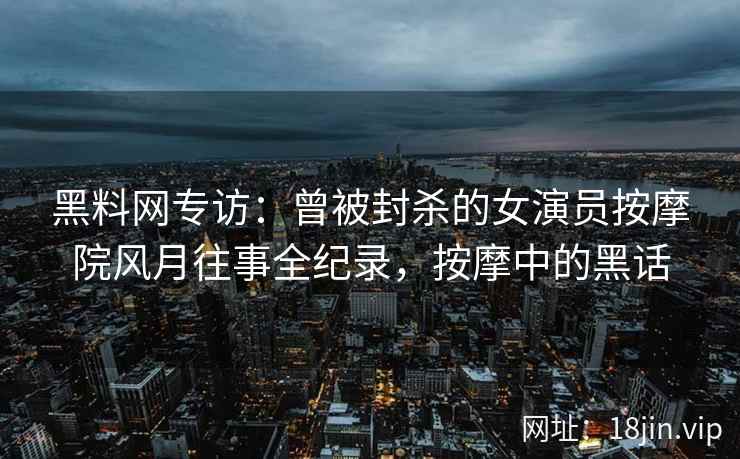黑料网专访：曾被封杀的女演员按摩院风月往事全纪录，按摩中的黑话