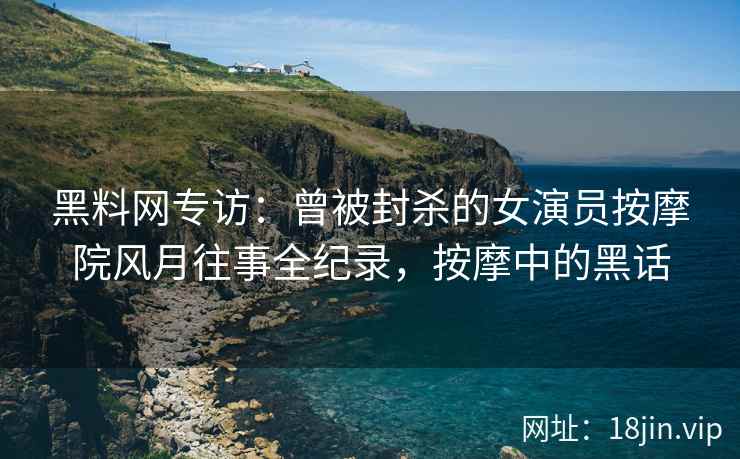黑料网专访：曾被封杀的女演员按摩院风月往事全纪录，按摩中的黑话