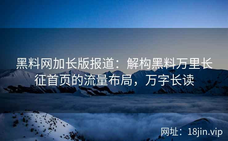 黑料网加长版报道：解构黑料万里长征首页的流量布局，万字长读