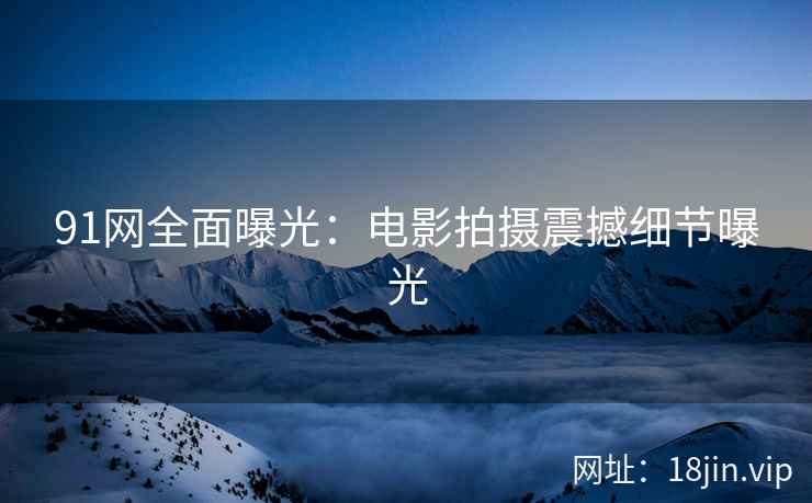 91网全面曝光：电影拍摄震撼细节曝光