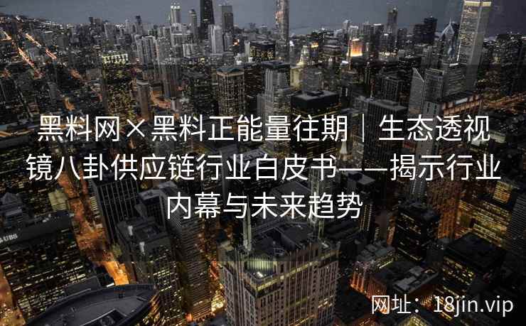 黑料网×黑料正能量往期｜生态透视镜八卦供应链行业白皮书——揭示行业内幕与未来趋势