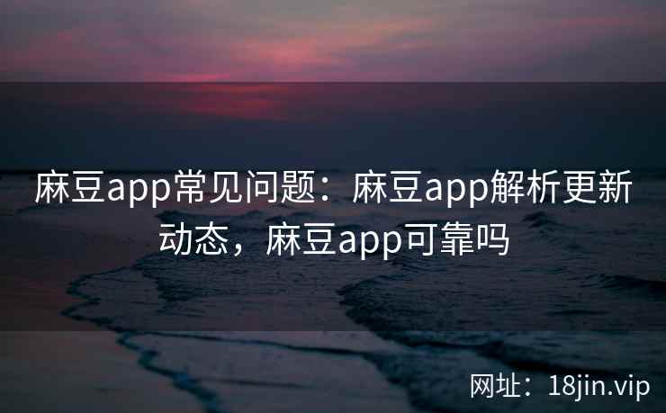 麻豆app常见问题：麻豆app解析更新动态，麻豆app可靠吗