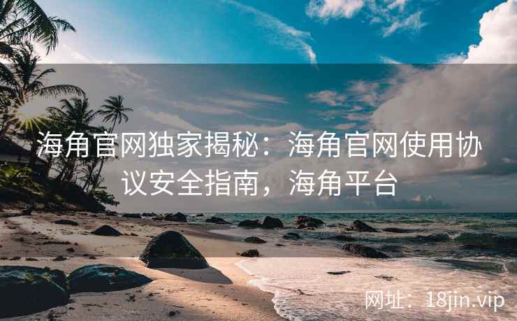 海角官网独家揭秘：海角官网使用协议安全指南，海角平台