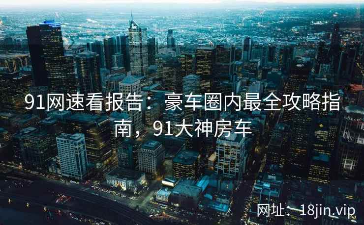 91网速看报告：豪车圈内最全攻略指南，91大神房车