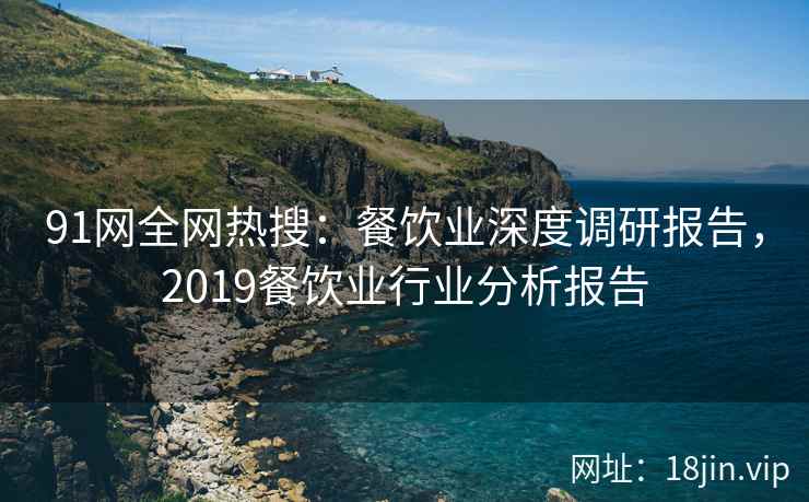 91网全网热搜：餐饮业深度调研报告，2019餐饮业行业分析报告