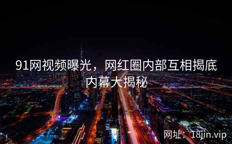 91网视频曝光，网红圈内部互相揭底内幕大揭秘