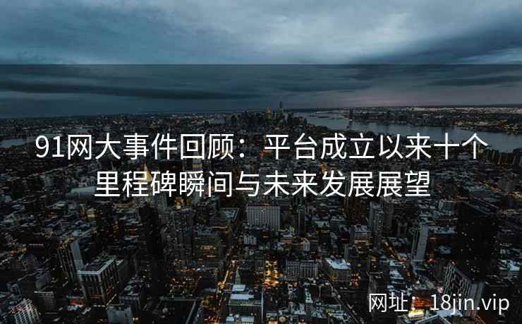 91网大事件回顾：平台成立以来十个里程碑瞬间与未来发展展望