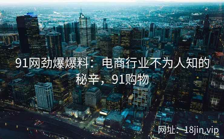 91网劲爆爆料：电商行业不为人知的秘辛，91购物