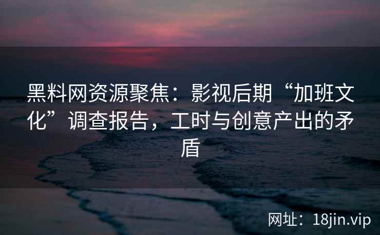 黑料网资源聚焦：影视后期“加班文化”调查报告，工时与创意产出的矛盾