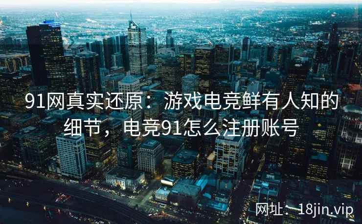91网真实还原：游戏电竞鲜有人知的细节，电竞91怎么注册账号