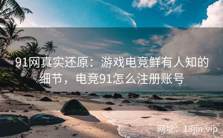 91网真实还原：游戏电竞鲜有人知的细节，电竞91怎么注册账号