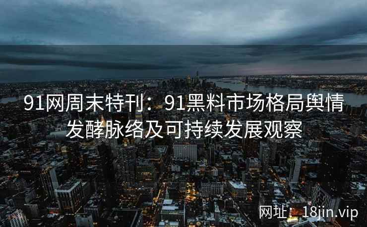 91网周末特刊：91黑料市场格局舆情发酵脉络及可持续发展观察