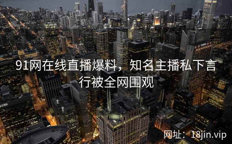 91网在线直播爆料，知名主播私下言行被全网围观