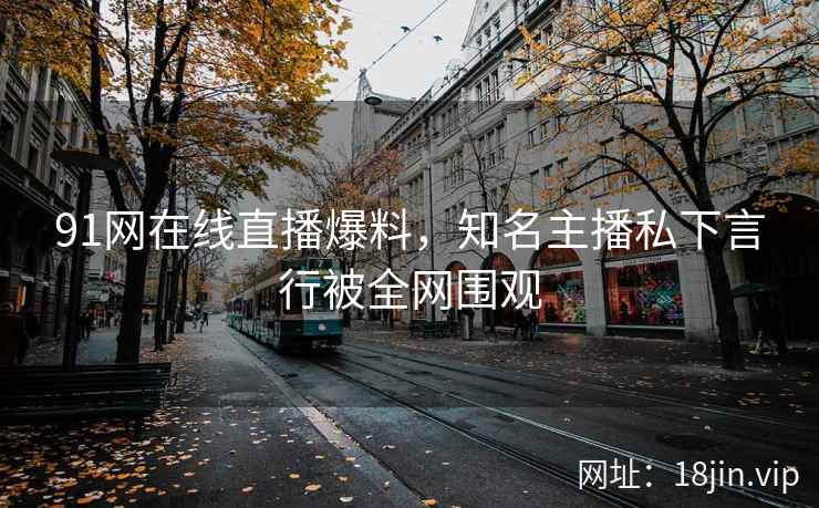 91网在线直播爆料，知名主播私下言行被全网围观