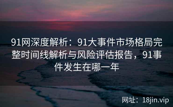 91网深度解析：91大事件市场格局完整时间线解析与风险评估报告，91事件发生在哪一年