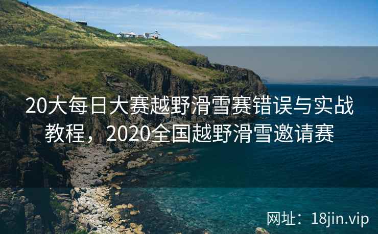 20大每日大赛越野滑雪赛错误与实战教程，2020全国越野滑雪邀请赛