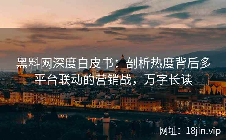 黑料网深度白皮书：剖析热度背后多平台联动的营销战，万字长读