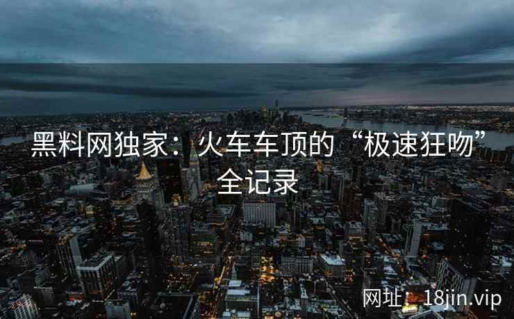 黑料网独家：火车车顶的“极速狂吻”全记录