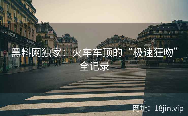 黑料网独家：火车车顶的“极速狂吻”全记录