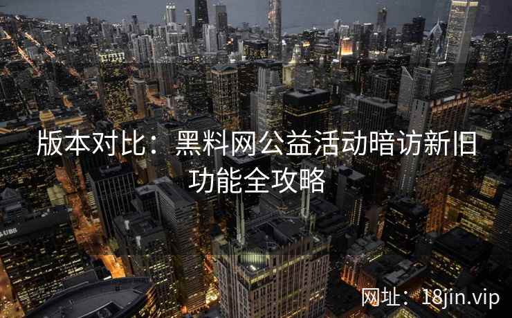 版本对比：黑料网公益活动暗访新旧功能全攻略