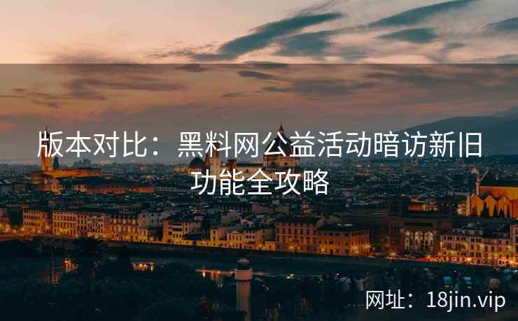版本对比：黑料网公益活动暗访新旧功能全攻略