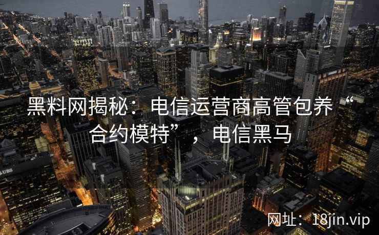 黑料网揭秘：电信运营商高管包养“合约模特”，电信黑马