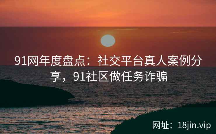 91网年度盘点：社交平台真人案例分享，91社区做任务诈骗