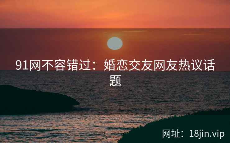 91网不容错过：婚恋交友网友热议话题