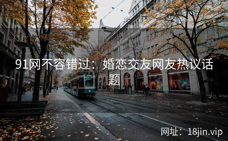 91网不容错过：婚恋交友网友热议话题