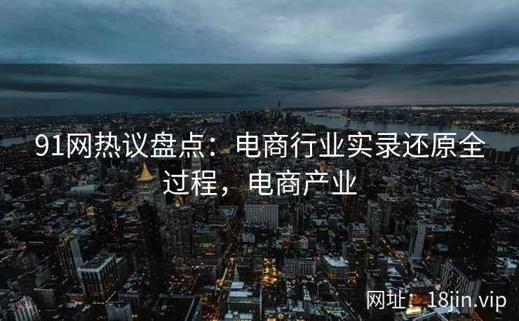 91网热议盘点：电商行业实录还原全过程，电商产业