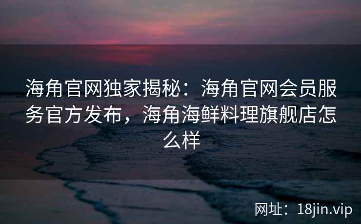 海角官网独家揭秘：海角官网会员服务官方发布，海角海鲜料理旗舰店怎么样