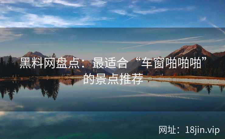 黑料网盘点：最适合“车窗啪啪啪”的景点推荐