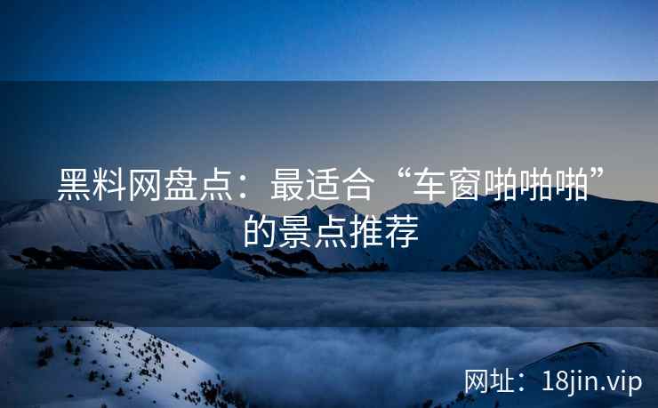 黑料网盘点：最适合“车窗啪啪啪”的景点推荐