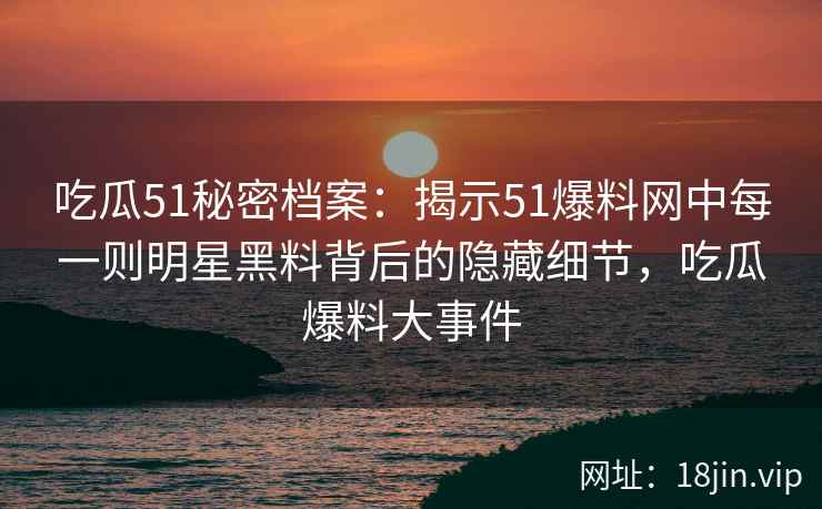 吃瓜51秘密档案：揭示51爆料网中每一则明星黑料背后的隐藏细节，吃瓜爆料大事件