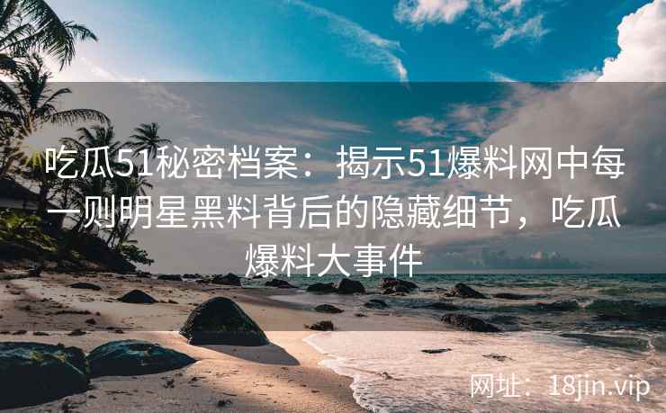 吃瓜51秘密档案：揭示51爆料网中每一则明星黑料背后的隐藏细节，吃瓜爆料大事件