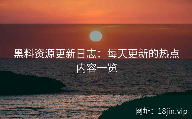 黑料资源更新日志：每天更新的热点内容一览