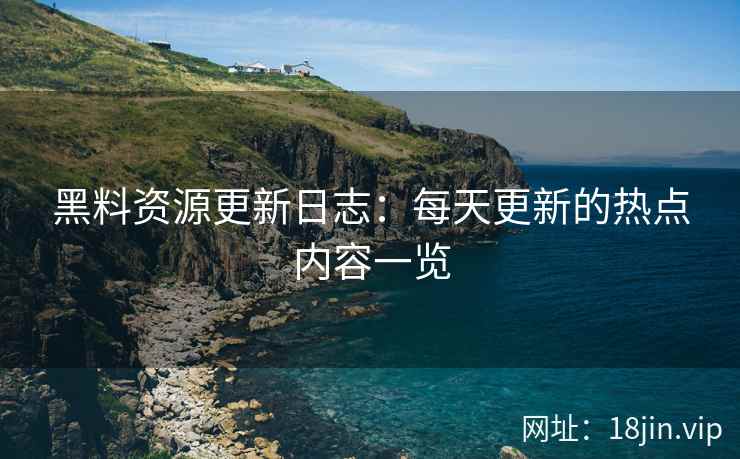 黑料资源更新日志：每天更新的热点内容一览