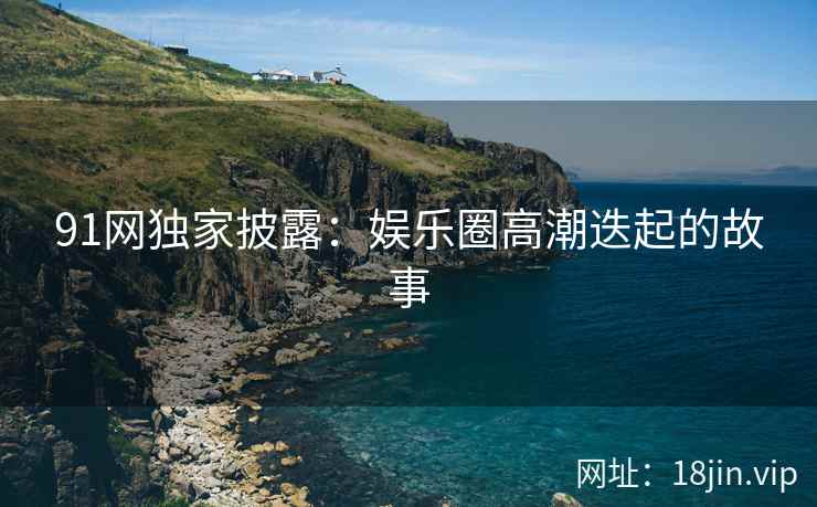 91网独家披露：娱乐圈高潮迭起的故事