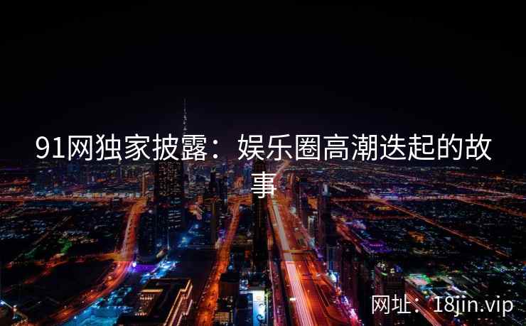 91网独家披露：娱乐圈高潮迭起的故事