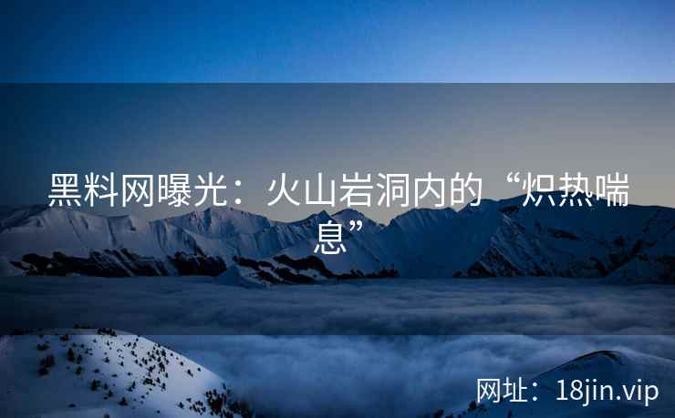 黑料网曝光：火山岩洞内的“炽热喘息”