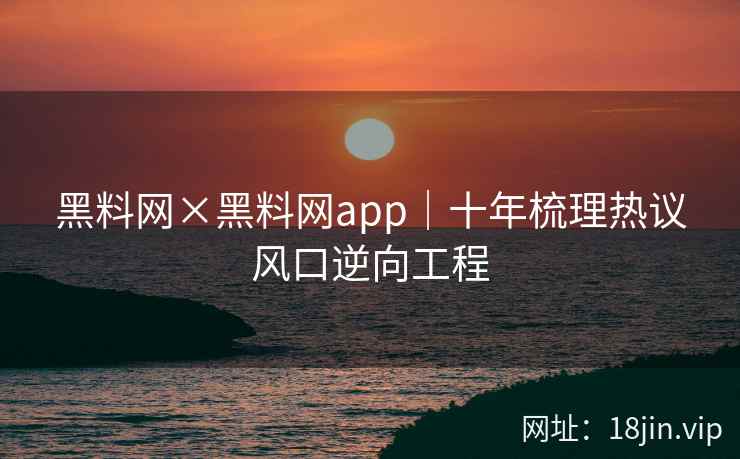 黑料网×黑料网app｜十年梳理热议风口逆向工程