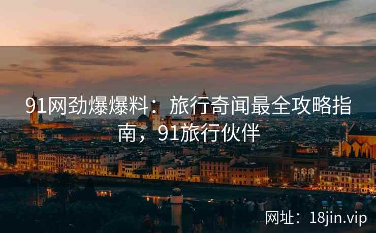 91网劲爆爆料：旅行奇闻最全攻略指南，91旅行伙伴