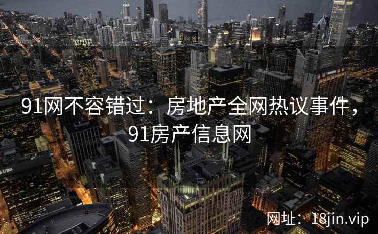 91网不容错过：房地产全网热议事件，91房产信息网