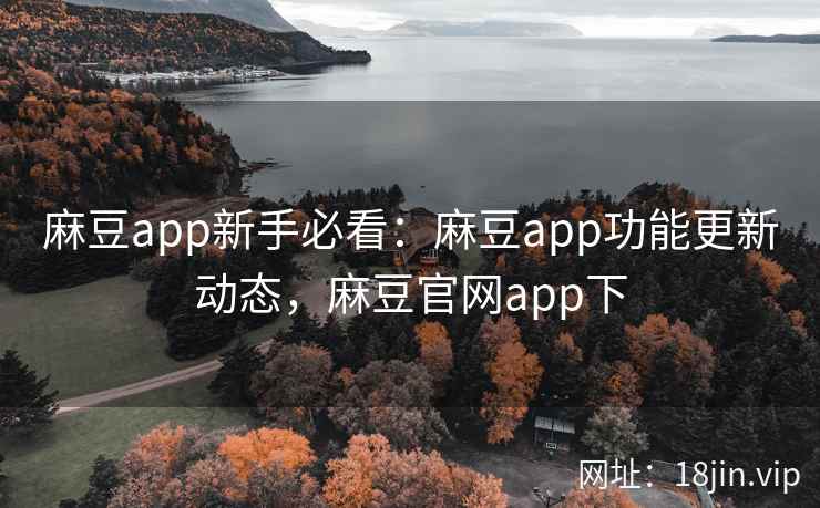 麻豆app新手必看：麻豆app功能更新动态，麻豆官网app下