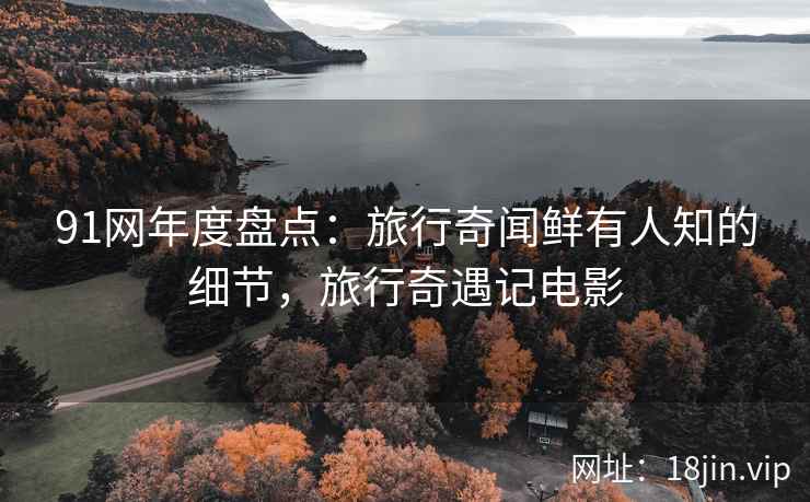 91网年度盘点：旅行奇闻鲜有人知的细节，旅行奇遇记电影