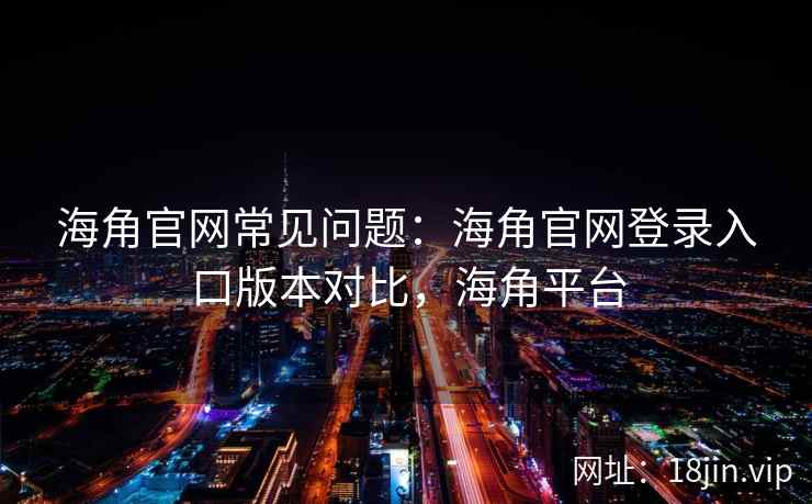 海角官网常见问题：海角官网登录入口版本对比，海角平台