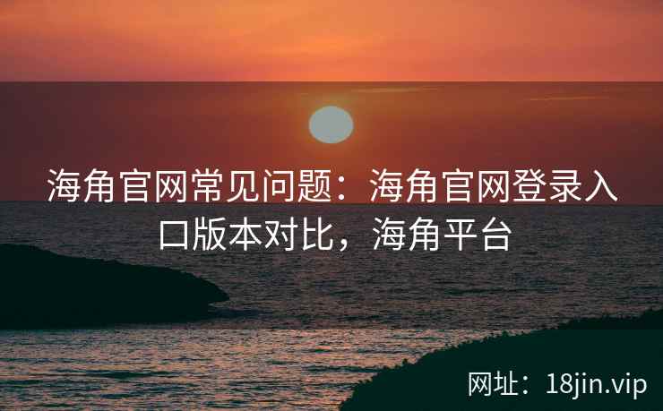 海角官网常见问题：海角官网登录入口版本对比，海角平台